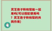 灵芝孢子粉和梨能一起用吗(可以搭配使用吗？灵芝孢子粉和梨的共同作用)