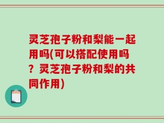 灵芝孢子粉和梨能一起用吗(可以搭配使用吗？灵芝孢子粉和梨的共同作用)