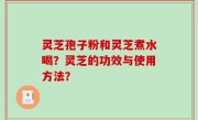 灵芝孢子粉和灵芝煮水喝？灵芝的功效与使用方法？
