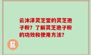 云沐泽灵芝堂的灵芝孢子粉？了解灵芝孢子粉的功效和使用方法？