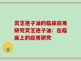 灵芝孢子油的临床应用研究灵芝孢子油：在临床上的应用研究