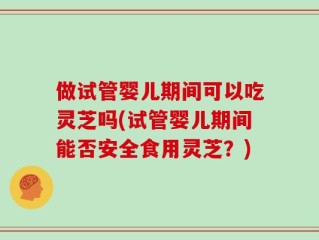 做试管婴儿期间可以吃灵芝吗(试管婴儿期间能否安全食用灵芝？)