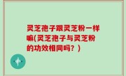 灵芝孢子跟灵芝粉一样嘛(灵芝孢子与灵芝粉的功效相同吗？)