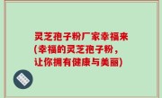 灵芝孢子粉厂家幸福来(幸福的灵芝孢子粉，让你拥有健康与美丽)