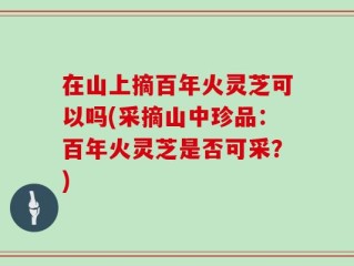 在山上摘百年火灵芝可以吗(采摘山中珍品：百年火灵芝是否可采？)