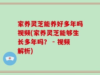 家养灵芝能养好多年吗视频(家养灵芝能够生长多年吗？ - 视频解析)