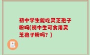 初中学生能吃灵芝孢子粉吗(初中生可食用灵芝孢子粉吗？)