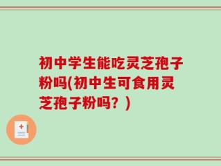 初中学生能吃灵芝孢子粉吗(初中生可食用灵芝孢子粉吗？)