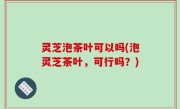 灵芝泡茶叶可以吗(泡灵芝茶叶，可行吗？)