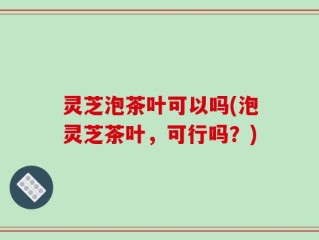 灵芝泡茶叶可以吗(泡灵芝茶叶，可行吗？)