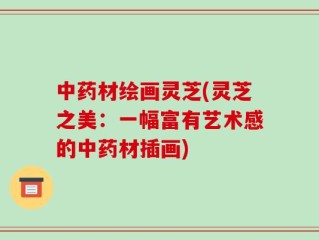 中药材绘画灵芝(灵芝之美：一幅富有艺术感的中药材插画)