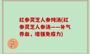 红参灵芝人参炖汤(红参灵芝人参汤——补气养血，增强免疫力)