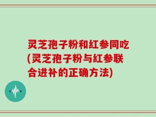灵芝孢子粉和红参同吃(灵芝孢子粉与红参联合进补的正确方法)