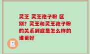 灵芝 灵芝孢子粉 区别？灵芝和灵芝孢子粉的关系到底是怎么样的谁更好