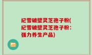 纪雪破壁灵芝孢子粉(纪雪破壁灵芝孢子粉：强力养生产品)