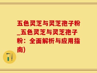 五色灵芝与灵芝孢子粉_五色灵芝与灵芝孢子粉：全面解析与应用指南)