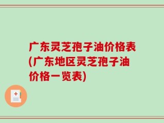 广东灵芝孢子油价格表(广东地区灵芝孢子油价格一览表)