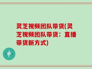 灵芝视频团队带货(灵芝视频团队带货：直播带货新方式)