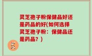 灵芝孢子粉保健品好还是药品的好(如何选择灵芝孢子粉：保健品还是药品？)