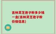 吉林灵芝孢子粉多少钱一盒(吉林灵芝孢子粉价格信息)