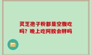 灵芝孢子粉都是空腹吃吗？晚上吃阿胶会胖吗