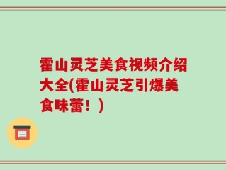 霍山灵芝美食视频介绍大全(霍山灵芝引爆美食味蕾！)