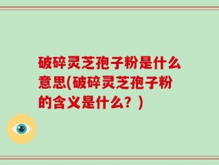 破碎灵芝孢子粉是什么意思(破碎灵芝孢子粉的含义是什么？)