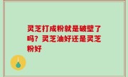 灵芝打成粉就是破壁了吗？灵芝油好还是灵芝粉好