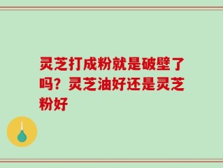 灵芝打成粉就是破壁了吗？灵芝油好还是灵芝粉好
