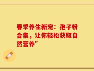 春季养生新宠：孢子粉合集，让你轻松获取自然营养”