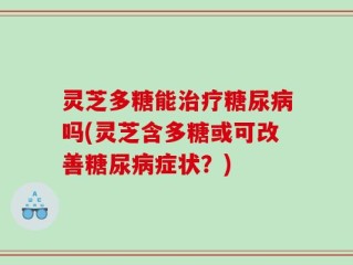 灵芝多糖能治疗糖尿病吗(灵芝含多糖或可改善糖尿病症状？)