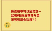 陈皮茯苓可以加灵芝一起喝吗(陈皮茯苓与灵芝可否混合饮用？)