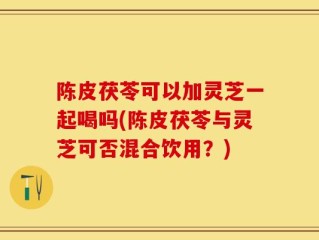 陈皮茯苓可以加灵芝一起喝吗(陈皮茯苓与灵芝可否混合饮用？)