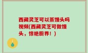 西藏灵芝可以蒸馒头吗视频(西藏灵芝可做馒头，惊艳厨界！)