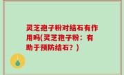 灵芝孢子粉对结石有作用吗(灵芝孢子粉：有助于预防结石？)