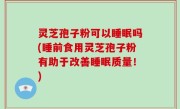 灵芝孢子粉可以睡眠吗(睡前食用灵芝孢子粉有助于改善睡眠质量！)