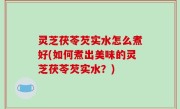 灵芝茯苓芡实水怎么煮好(如何煮出美味的灵芝茯苓芡实水？)