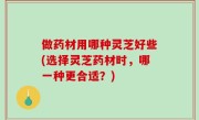 做药材用哪种灵芝好些(选择灵芝药材时，哪一种更合适？)