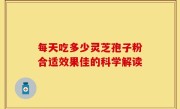 每天吃多少灵芝孢子粉合适效果佳的科学解读