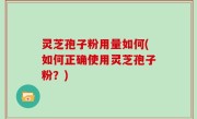 灵芝孢子粉用量如何(如何正确使用灵芝孢子粉？)