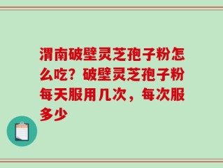 渭南破壁灵芝孢子粉怎么吃？破壁灵芝孢子粉每天服用几次，每次服多少