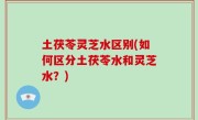 土茯苓灵芝水区别(如何区分土茯苓水和灵芝水？)