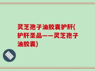 灵芝孢子油胶囊护肝(护肝圣品——灵芝孢子油胶囊)