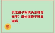 灵芝孢子粉洗头水推荐知乎？康怡道孢子粉靠谱吗