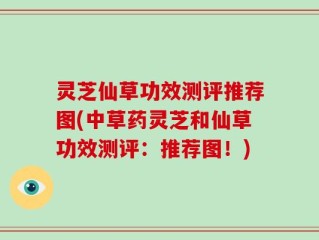 灵芝仙草功效测评推荐图(中草药灵芝和仙草功效测评：推荐图！)