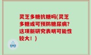 灵芝多糖抗糖吗(灵芝多糖或可预防糖尿病？这项新研究表明可能性较大！)