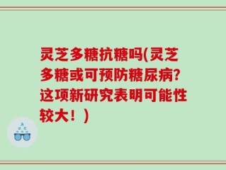 灵芝多糖抗糖吗(灵芝多糖或可预防糖尿病？这项新研究表明可能性较大！)