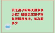 灵芝孢子粉每天最多多少克？破壁灵芝孢子粉每天服用几次，每次服多少