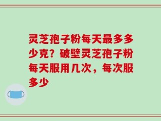 灵芝孢子粉每天最多多少克？破壁灵芝孢子粉每天服用几次，每次服多少