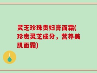灵芝珍珠贵妇膏面霜(珍贵灵芝成分，营养美肌面霜)